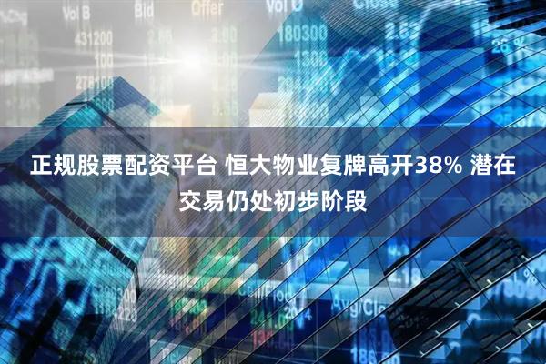 正规股票配资平台 恒大物业复牌高开38% 潜在交易仍处初步阶段