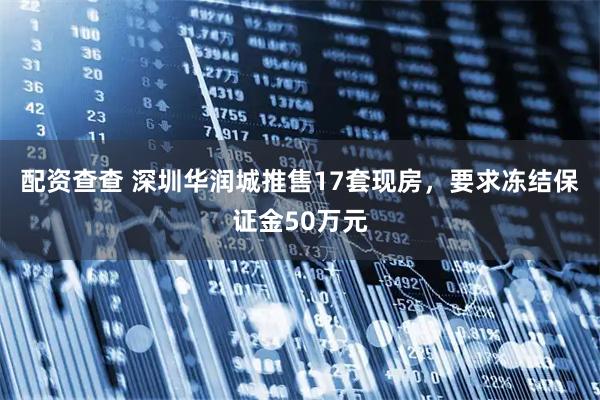 配资查查 深圳华润城推售17套现房，要求冻结保证金50万元