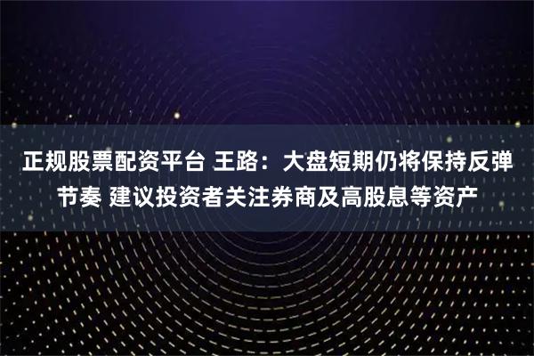 正规股票配资平台 王路：大盘短期仍将保持反弹节奏 建议投资者关注券商及高股息等资产