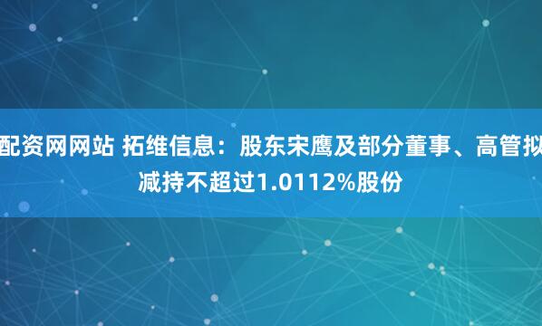 配资网网站 拓维信息：股东宋鹰及部分董事、高管拟减持不超过1.0112%股份
