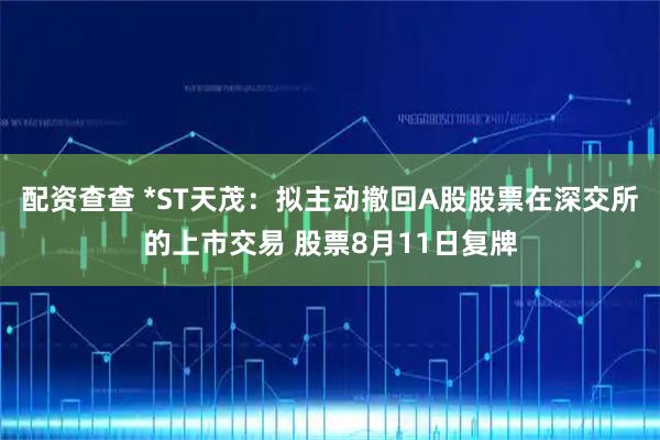 配资查查 *ST天茂：拟主动撤回A股股票在深交所的上市交易 股票8月11日复牌