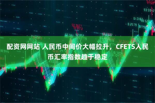 配资网网站 人民币中间价大幅拉升，CFETS人民币汇率指数趋于稳定
