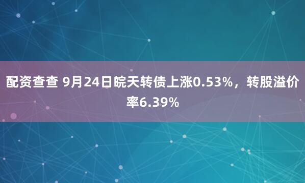 配资查查 9月24日皖天转债上涨0.53%，转股溢价率6.39%