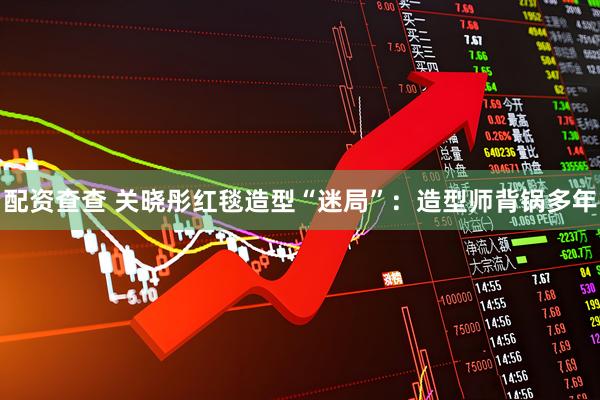 配资查查 关晓彤红毯造型“迷局”：造型师背锅多年