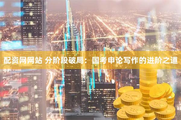 配资网网站 分阶段破局：国考申论写作的进阶之道