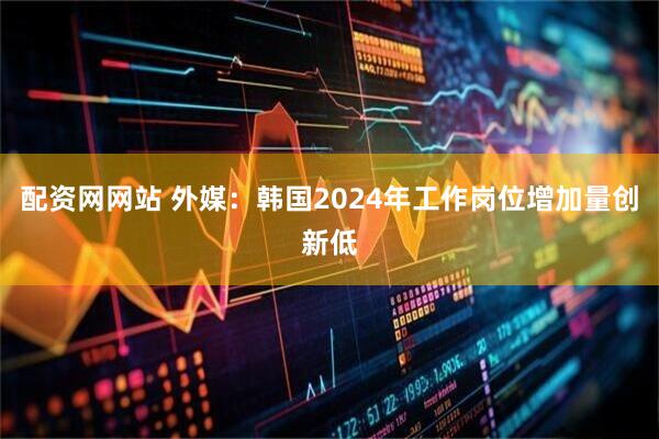配资网网站 外媒：韩国2024年工作岗位增加量创新低
