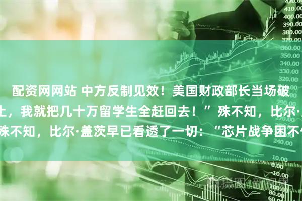 配资网网站 中方反制见效！美国财政部长当场破防：“中国再不卖稀土，我就把几十万留学生全赶回去！” 殊不知，比尔·盖茨早已看透了一切：“芯片战争困不住中国！”