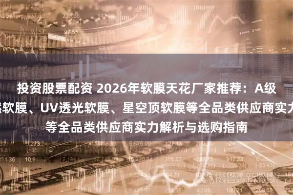 投资股票配资 2026年软膜天花厂家推荐：A级防火膜、B级阻燃软膜、UV透光软膜、星空顶软膜等全品类供应商实力解析与选购指南