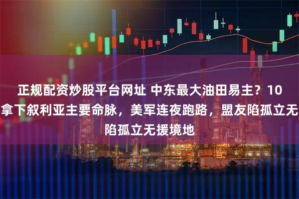 正规配资炒股平台网址 中东最大油田易主？10万大军拿下叙利亚主要命脉，美军连夜跑路，盟友陷孤立无援境地