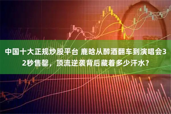中国十大正规炒股平台 鹿晗从醉酒翻车到演唱会32秒售罄，顶流逆袭背后藏着多少汗水？