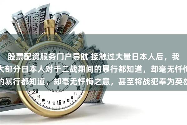 股票配资服务门户导航 接触过大量日本人后，我可以很负责任的说，绝大部分日本人对于二战期间的暴行都知道，却毫无忏悔之意，甚至将战犯奉为英雄
