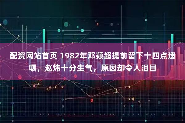 配资网站首页 1982年邓颖超提前留下十四点遗嘱，赵炜十分生气，原因却令人泪目