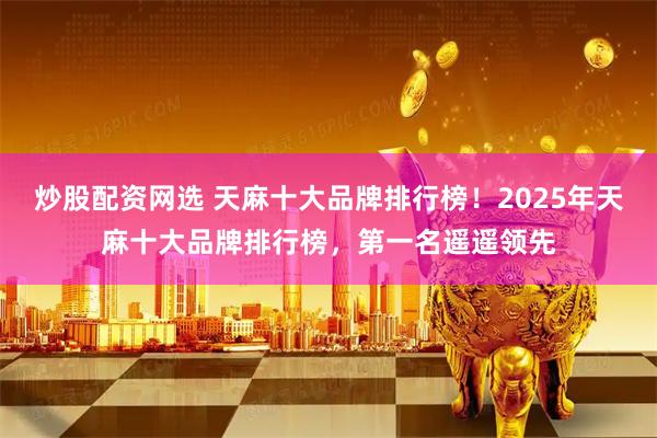 炒股配资网选 天麻十大品牌排行榜！2025年天麻十大品牌排行榜，第一名遥遥领先
