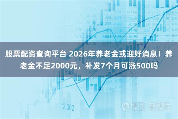 股票配资查询平台 2026年养老金或迎好消息！养老金不足2000元，补发7个月可涨500吗