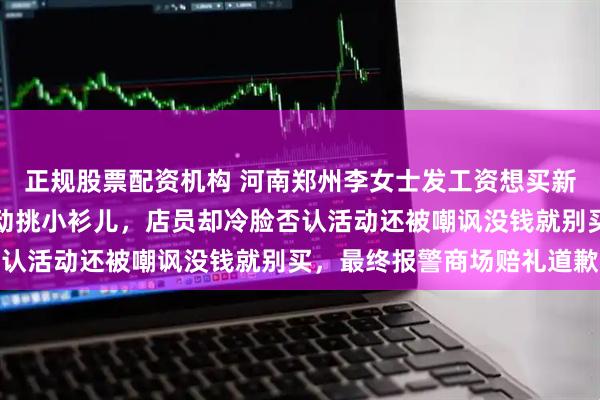 正规股票配资机构 河南郑州李女士发工资想买新衣服，看到买一送一活动挑小衫儿，店员却冷脸否认活动还被嘲讽没钱就别买，最终报警商场赔礼道歉