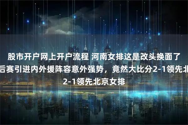 股市开户网上开户流程 河南女排这是改头换面了吗，季后赛引进内外援阵容意外强势，竟然大比分2-1领先北京女排