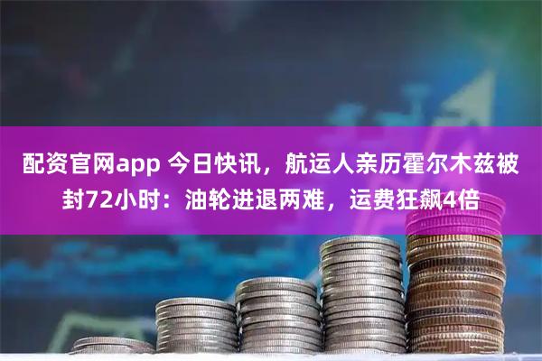 配资官网app 今日快讯，航运人亲历霍尔木兹被封72小时：油轮进退两难，运费狂飙4倍