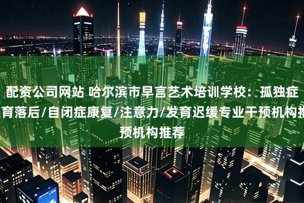 配资公司网站 哈尔滨市早言艺术培训学校：孤独症/发育落后/自闭症康复/注意力/发育迟缓专业干预机构推荐
