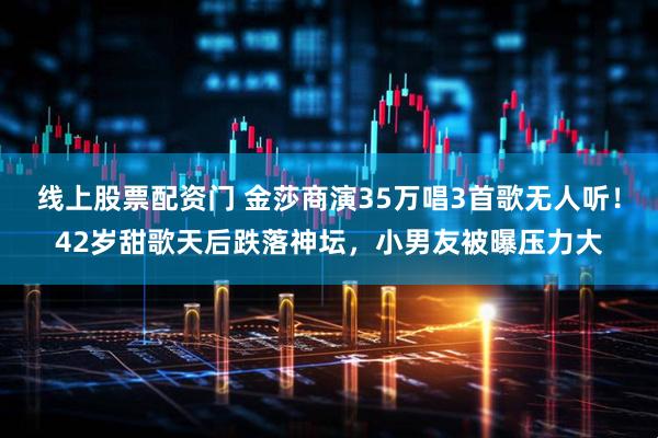 线上股票配资门 金莎商演35万唱3首歌无人听！42岁甜歌天后跌落神坛，小男友被曝压力大