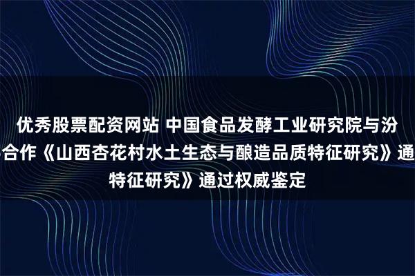 优秀股票配资网站 中国食品发酵工业研究院与汾杏酒厂联手合作《山西杏花村水土生态与酿造品质特征研究》通过权威鉴定