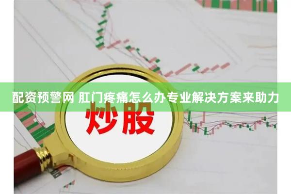 配资预警网 肛门疼痛怎么办专业解决方案来助力