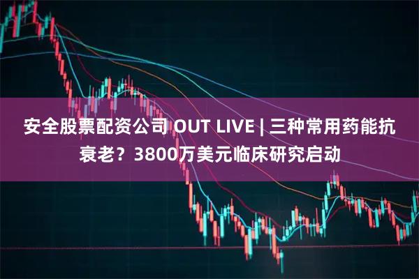 安全股票配资公司 OUT LIVE | 三种常用药能抗衰老?3800万美元临床研究启动