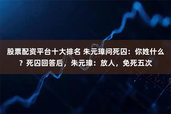 股票配资平台十大排名 朱元璋问死囚:你姓什么?死囚回答后,朱元璋:放人,免死五次