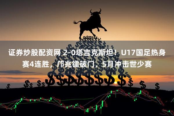 证券炒股配资网 2-0塔吉克斯坦!U17国足热身赛4连胜,邝兆镭破门,5月冲击世少赛