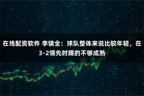 在线配资软件 李镇全:球队整体来说比较年轻,在3-2领先时踢的不够成熟