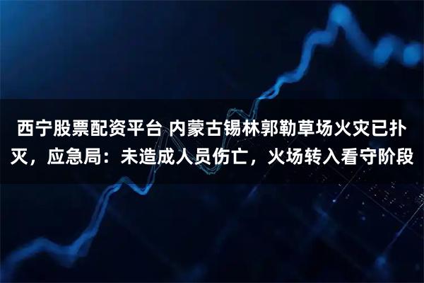 西宁股票配资平台 内蒙古锡林郭勒草场火灾已扑灭，应急局：未造成人员伤亡，火场转入看守阶段