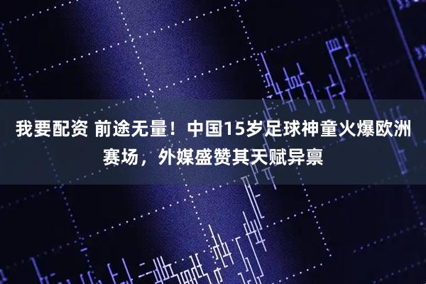 我要配资 前途无量！中国15岁足球神童火爆欧洲赛场，外媒盛赞其天赋异禀