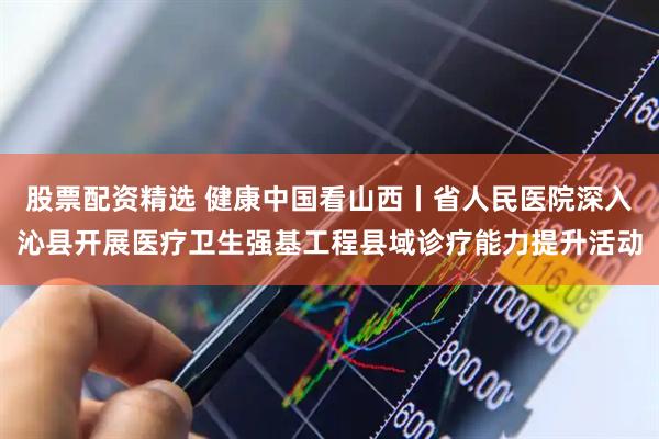 股票配资精选 健康中国看山西丨省人民医院深入沁县开展医疗卫生强基工程县域诊疗能力提升活动