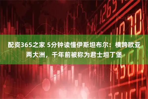 配资365之家 5分钟读懂伊斯坦布尔：横跨欧亚两大洲，千年前被称为君士坦丁堡