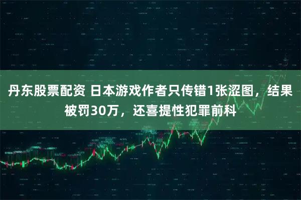 丹东股票配资 日本游戏作者只传错1张涩图，结果被罚30万，还喜提性犯罪前科