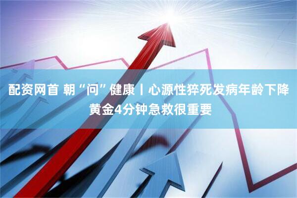 配资网首 朝“问”健康丨心源性猝死发病年龄下降 黄金4分钟急救很重要