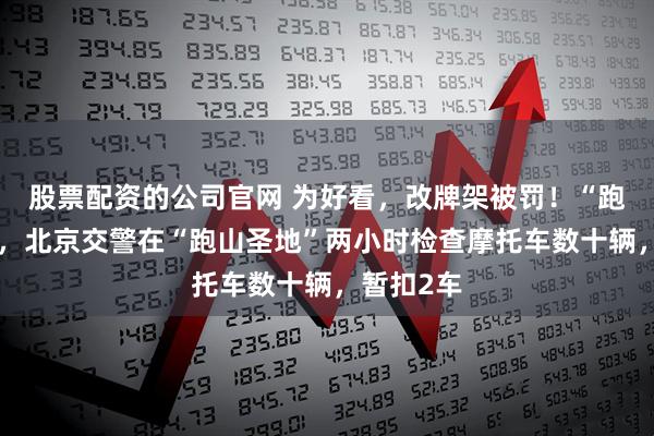 股票配资的公司官网 为好看，改牌架被罚！“跑山”旺季，北京交警在“跑山圣地”两小时检查摩托车数十辆，暂扣2车