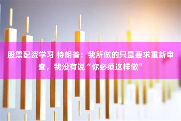 股票配资学习 特朗普：我所做的只是要求重新审查，我没有说“你必须这样做”