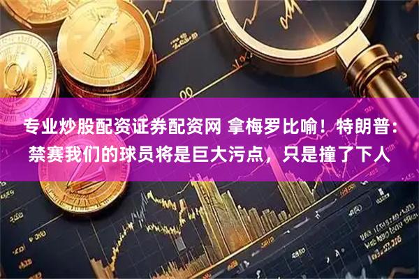 专业炒股配资证券配资网 拿梅罗比喻!特朗普:禁赛我们的球员将是巨大污点,只是撞了下人