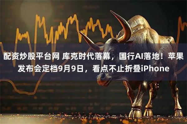 配资炒股平台网 库克时代落幕，国行AI落地！苹果发布会定档9月9日，看点不止折叠iPhone