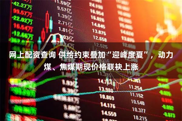 网上配资查询 供给约束叠加“迎峰度夏”，动力煤、焦煤期现价格联袂上涨