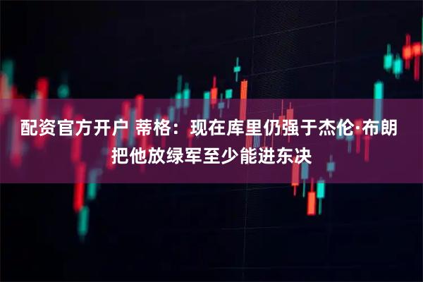 配资官方开户 蒂格：现在库里仍强于杰伦·布朗 把他放绿军至少能进东决