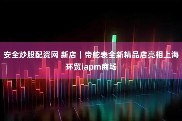 安全炒股配资网 新店｜帝舵表全新精品店亮相上海环贸iapm商场