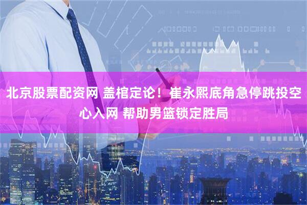 北京股票配资网 盖棺定论！崔永熙底角急停跳投空心入网 帮助男篮锁定胜局