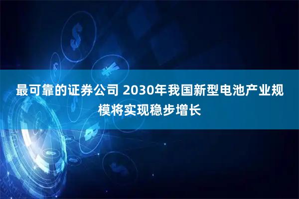 最可靠的证券公司 2030年我国新型电池产业规模将实现稳步增长